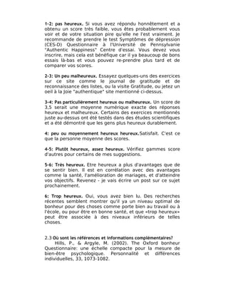1-2: pas heureux. Si vous avez répondu honnêtement et a
obtenu un score très faible, vous êtes probablement vous
voir et de votre situation pire qu'elle ne l'est vraiment. Je
recommande de prendre le test Symptômes de dépression
(CES-D) Questionnaire à l'Université de Pennsylvanie
"Authentic Happiness" Centre d'essai. Vous devez vous
inscrire, mais cela est bénéfique car il ya beaucoup de bons
essais là-bas et vous pouvez re-prendre plus tard et de
comparer vos scores.

2-3: Un peu malheureux. Essayez quelques-uns des exercices
sur ce site comme le journal de gratitude et de
reconnaissance des listes, ou la visite Gratitude, ou jetez un
oeil à la Joie "authentique" site mentionné ci-dessus.

3-4: Pas particulièrement heureux ou malheureux. Un score de
3,5 serait une moyenne numérique exacte des réponses
heureux et malheureux. Certains des exercices mentionnés
juste au-dessus ont été testés dans des études scientifiques
et a été démontré que les gens plus heureux durablement.

4: peu ou moyennement heureux heureux.Satisfait. C'est ce
que la personne moyenne des scores.

4-5: Plutôt heureux, assez heureux. Vérifiez gammes score
d'autres pour certains de mes suggestions.

5-6: Très heureux. Etre heureux a plus d'avantages que de
se sentir bien. Il est en corrélation avec des avantages
comme la santé, l'amélioration de mariages, et d'atteindre
vos objectifs. Revenez - je vais écrire un post sur ce sujet
prochainement.

6: Trop heureux. Oui, vous avez bien lu. Des recherches
récentes semblent montrer qu'il ya un niveau optimal de
bonheur pour des choses comme porte bien au travail ou à
l'école, ou pour être en bonne santé, et que «trop heureux»
peut être associée à des niveaux inférieurs de telles
choses.


2.3 Où sont les références et informations complémentaires?
     Hills, P., & Argyle, M. (2002). The Oxford bonheur
Questionnaire: une échelle compacte pour la mesure de
bien-être psychologique. Personnalité et différences
individuelles, 33, 1073-1082.
 