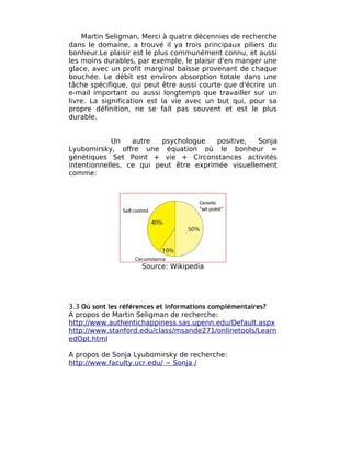 Martin Seligman, Merci à quatre décennies de recherche
dans le domaine, a trouvé il ya trois principaux piliers du
bonheur.Le plaisir est le plus communément connu, et aussi
les moins durables, par exemple, le plaisir d'en manger une
glace, avec un profit marginal baisse provenant de chaque
bouchée. Le débit est environ absorption totale dans une
tâche spécifique, qui peut être aussi courte que d'écrire un
e-mail important ou aussi longtemps que travailler sur un
livre. La signification est la vie avec un but qui, pour sa
propre définition, ne se fait pas souvent et est le plus
durable.


             Un   autre   psychologue   positive,  Sonja
Lyubomirsky, offre une équation où le bonheur =
génétiques Set Point + vie + Circonstances activités
intentionnelles, ce qui peut être exprimée visuellement
comme:




                     Source: Wikipedia




3.3 Où sont les références et informations complémentaires?
A propos de Martin Seligman de recherche:
http://www.authentichappiness.sas.upenn.edu/Default.aspx
http://www.stanford.edu/class/msande271/onlinetools/Learn
edOpt.html

A propos de Sonja Lyubomirsky de recherche:
http://www.faculty.ucr.edu/ ~ Sonja /
 