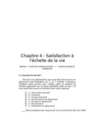 Chapitre 4 - Satisfaction à
     l'échelle de la vie
 Bonheur = travail des relations sociales + / + confiance étude de
                            satisfaction


4.1 Comment le calculer?

    Voici les cinq déclarations que vous êtes d'accord ou en
désaccord avec.Utilisation du 1 au 7 échelle ci-dessous,
indiquez votre accord avec chaque point en plaçant le
nombre approprié sur la ligne précédant celle du jour. S'il
vous plaît être ouvert et honnête dans votre réponse.

       1)   7   -   Tout à fait d'accord
       2)   6   -   Convenir
       3)   5   -   Un peu d'accord
       4)   4   -   Ni d'accord ni en désaccord
       5)   3   -   Un peu en désaccord
       6)   2   -   Pas d'accord
       7)   1   -   Fortement en désaccord

  ____ Dans la plupart des moyens de ma vie est proche de mon idéal.
 