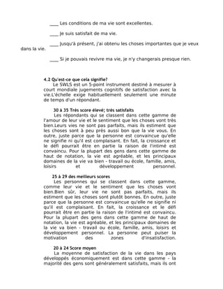 ____ Les conditions de ma vie sont excellentes.

               ____ Je suis satisfait de ma vie.

               ____ Jusqu'à présent, j'ai obtenu les choses importantes que je veux
dans la vie.

               ____ Si je pouvais revivre ma vie, je n'y changerais presque rien.



          4.2 Qu'est-ce que cela signifie?
               Le SWLS est un 5-point instrument destiné à mesurer à
          court mondiale jugements cognitifs de satisfaction avec la
          vie.L'échelle exige habituellement seulement une minute
          de temps d'un répondant.

                30 à 35 Très score élevé; très satisfaits
                Les répondants qui se classent dans cette gamme de
          l'amour de leur vie et le sentiment que les choses vont très
          bien.Leurs vies ne sont pas parfaits, mais ils estiment que
          les choses sont à peu près aussi bon que la vie vous. En
          outre, juste parce que la personne est convaincue qu'elle
          ne signifie ni qu'il est complaisant. En fait, la croissance et
          le défi pourrait être en partie la raison de l'intimé est
          convaincu. Pour la plupart des gens dans cette gamme de
          haut de notation, la vie est agréable, et les principaux
          domaines de la vie va bien - travail ou école, famille, amis,
          loisirs          et         développement            personnel.

              25 à 29 des meilleurs scores
               Les personnes qui se classent dans cette gamme,
          comme leur vie et le sentiment que les choses vont
          bien.Bien sûr, leur vie ne sont pas parfaits, mais ils
          estiment que les choses sont plutôt bonnes. En outre, juste
          parce que la personne est convaincue qu'elle ne signifie ni
          qu'il est complaisant. En fait, la croissance et le défi
          pourrait être en partie la raison de l'intimé est convaincu.
          Pour la plupart des gens dans cette gamme de haut de
          notation, la vie est agréable, et les principaux domaines de
          la vie va bien - travail ou école, famille, amis, loisirs et
          développement personnel. La personne peut puiser la
          motivation          des          zones        d'insatisfaction.

              20 à 24 Score moyen
              La moyenne de satisfaction de la vie dans les pays
          développés économiquement est dans cette gamme - la
          majorité des gens sont généralement satisfaits, mais ils ont
 