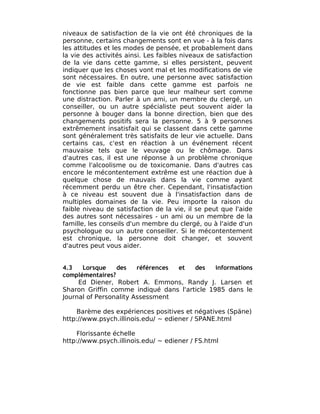 niveaux de satisfaction de la vie ont été chroniques de la
personne, certains changements sont en vue - à la fois dans
les attitudes et les modes de pensée, et probablement dans
la vie des activités ainsi. Les faibles niveaux de satisfaction
de la vie dans cette gamme, si elles persistent, peuvent
indiquer que les choses vont mal et les modifications de vie
sont nécessaires. En outre, une personne avec satisfaction
de vie est faible dans cette gamme est parfois ne
fonctionne pas bien parce que leur malheur sert comme
une distraction. Parler à un ami, un membre du clergé, un
conseiller, ou un autre spécialiste peut souvent aider la
personne à bouger dans la bonne direction, bien que des
changements positifs sera la personne. 5 à 9 personnes
extrêmement insatisfait qui se classent dans cette gamme
sont généralement très satisfaits de leur vie actuelle. Dans
certains cas, c'est en réaction à un événement récent
mauvaise tels que le veuvage ou le chômage. Dans
d'autres cas, il est une réponse à un problème chronique
comme l'alcoolisme ou de toxicomanie. Dans d'autres cas
encore le mécontentement extrême est une réaction due à
quelque chose de mauvais dans la vie comme ayant
récemment perdu un être cher. Cependant, l'insatisfaction
à ce niveau est souvent due à l'insatisfaction dans de
multiples domaines de la vie. Peu importe la raison du
faible niveau de satisfaction de la vie, il se peut que l'aide
des autres sont nécessaires - un ami ou un membre de la
famille, les conseils d'un membre du clergé, ou à l'aide d'un
psychologue ou un autre conseiller. Si le mécontentement
est chronique, la personne doit changer, et souvent
d'autres peut vous aider.


4.3   Lorsque    des    références et  des    informations
complémentaires?
     Ed Diener, Robert A. Emmons, Randy J. Larsen et
Sharon Griffin comme indiqué dans l'article 1985 dans le
Journal of Personality Assessment

     Barème des expériences positives et négatives (Späne)
http://www.psych.illinois.edu/ ~ ediener / SPANE.html

     Florissante échelle
http://www.psych.illinois.edu/ ~ ediener / FS.html
 