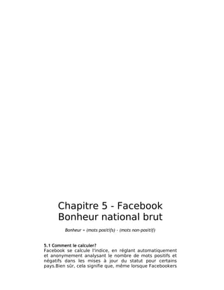 Chapitre 5 - Facebook
      Bonheur national brut
         Bonheur = (mots positifs) - (mots non-positif)


5.1 Comment le calculer?
Facebook se calcule l'indice, en réglant automatiquement
et anonymement analysant le nombre de mots positifs et
négatifs dans les mises à jour du statut pour certains
pays.Bien sûr, cela signifie que, même lorsque Facebookers
 