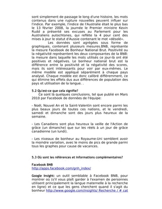 sont simplement de passage le long d'une histoire, les mots
contenus dans une rupture nouvelles peuvent influer sur
l'indice. Par exemple, l'indice de l'Australie était le plus bas
le 13 février 2008, la journée le Premier ministre Kevin
Rudd a présenté ses excuses au Parlement pour les
Australiens autochtones, qui reflète la 4 pour cent des
mises à jour le statut d'Aussie contenant le mot «désolé».
           Les données sont agrégées sous forme de
graphiques, contenant plusieurs mesures.BNB, représente
la mesure Facebook de Bonheur National Brut. Positivité ou
la négativité représentent les deux composantes de la BNB:
la mesure dans laquelle les mots utilisés ce jour-là ont été
positives et négatives. Le bonheur national brut est la
différence entre la positivité et la négativité des scores,
mais ils sont intéressants pour voir par eux-mêmes. Le
même modèle est appliqué séparément à chaque pays
analysé. Chaque modèle est donc calibré différemment, ce
qui élimine les effets dus aux différences de population des
pays et utilisation de la langue. .

5.2 Qu'est-ce que cela signifie?
    Ce sont là quelques conclusions, tel que publié en Mars
2010 par Facebook de données de l'équipe:

- Noël, Nouvel An et la Saint-Valentin sont encore parmi les
plus beaux jours de toutes ces nations, et le vendredi,
samedi et dimanche sont des jours plus heureux de la
semaine.

- Les Canadiens sont plus heureux la veille de l'Action de
grâce (un dimanche) que sur les réels à un jour de grâce
canadienne (un lundi).

- Les niveaux de bonheur au Royaume-Uni semblent avoir
la moindre variation, avec le moins de pics de grande parmi
tous les graphes pour cause de vacances.


5.3 Où sont les références et informations complémentaires?

Facebook BNB
http://apps.facebook.com/gnh_index/

Google Insight: un outil semblable à Facebook BNB, pour
montrer où (s'il vous plaît garder à l'examen de personnes
utilisent principalement la langue maternelle à la recherche
en ligne) et ce que les gens cherchent quand il s'agit du
bonheur http://www.google.com/insights/ Recherche / # cat
 
