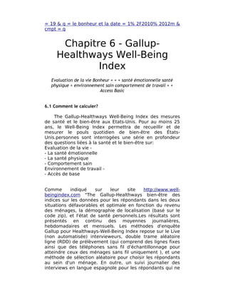 = 19 & q = le bonheur et la date = 1% 2F2010% 2012m &
cmpt = q


      Chapitre 6 - Gallup-
     Healthways Well-Being
             Index
  Evaluation de la vie Bonheur = + + santé émotionnelle santé
  physique + environnement sain comportement de travail + +
                          Access Basic


6.1 Comment le calculer?

     The Gallup-Healthways Well-Being Index des mesures
de santé et le bien-être aux Etats-Unis. Pour au moins 25
ans, le Well-Being Index permettra de recueillir et de
mesurer le pouls quotidien de bien-être des États-
Unis.personnes sont interrogées une série en profondeur
des questions liées à la santé et le bien-être sur:
Evaluation de la vie -
- La santé émotionnelle
- La santé physique
- Comportement sain
Environnement de travail -
- Accès de base


Comme       indiqué    sur   leur   site   http://www.well-
beingindex.com "The Gallup-Healthways bien-être des
indices sur les données pour les répondants dans les deux
situations défavorables et optimale en fonction du revenu
des ménages, la démographie de localisation (basé sur le
code zip), et l'état de santé personnels.Les résultats sont
présentés en continu des moyennes journalières,
hebdomadaires et mensuels. Les méthodes d'enquête
Gallup pour Healthways-Well-Being Index repose sur le Live
(non automatisée) intervieweurs, double trame aléatoire
ligne (RDD) de prélèvement (qui comprend des lignes fixes
ainsi que des téléphones sans fil d'échantillonnage pour
atteindre ceux des ménages sans fil uniquement ), et une
méthode de sélection aléatoire pour choisir les répondants
au sein d'un ménage. En outre, un suivi journalier des
interviews en langue espagnole pour les répondants qui ne
 