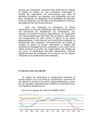 parlent que l'espagnol, comprend des entrevues en Alaska
et Hawaï, et repose sur une conception multi-appel à
joindre les répondants ne communique pas avec la
première tentative. Les données sont pondérées par jour
pour compenser les disparités de probabilités de sélection
et de non-réponse. Les données sont pondérées en fonction
des objectifs de l'US Census Bureau ".

        Pour une utilisation en entreprise, la même
organisation a conçu le Healthways bien-être d'évaluation.Il
est administré par Healthways aux employeurs, aux
régimes de santé et d'autres organisations, en s'appuyant
sur Gallup-Healthways bien-être des questions Index pour
une comparaison de base contre la nation et les zones
géographiques. Il met l'accent sur la santé des employés, la
productivité des employés, l'environnement de travail (y
compris le stress au travail, satisfaction à l'égard des
prestations d'engagement des employés,), une culture de la
santé d'évaluer le soutien de l'organisation des modes de
vie sains. Le Healthways bien-être d'évaluation contient
également plus de profondeur de la mesure sur les risques
sanitaires et la productivité des employés.




6.2 Qu'est-ce que cela signifie?


    En aidant les Américains à comprendre comment le
travail impacts vie et la santé et, inversement, comment la
vie affecte le travail et la santé, Gallup-Healthways a pour
but de travailler ensemble pour améliorer le bien-être pour
une meilleure qualité de vie.

   Ceci est un aperçu de l'indice de 2008 à 2010:
 