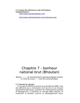 6.3 Lorsque des références et des informations
complémentaires?
     http://www.well-beingindex.com/

    http://www.well-beingindex.com/newsroom.asp




      Chapitre 7 - bonheur
     national brut (Bhoutan)
Bonheur = + + + de l'environnement économique physique mentale
      en milieu de travail + + + bien-être social politiques


7.1 Comment le calculer?
  Il n'ya pas de définition exacte du quantitatives BNB, mais
des éléments qui y contribuent sont soumis à une mesure
quantitative.Med Jones, président de l'International Institute
of Management, a présenté un concept BNB amélioré, le
traitement le bonheur comme un développement socio-
 