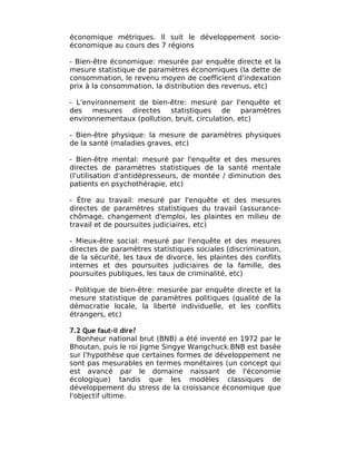 économique métriques. Il suit le développement socio-
économique au cours des 7 régions

- Bien-être économique: mesurée par enquête directe et la
mesure statistique de paramètres économiques (la dette de
consommation, le revenu moyen de coefficient d'indexation
prix à la consommation, la distribution des revenus, etc)

- L'environnement de bien-être: mesuré par l'enquête et
des mesures directes statistiques de paramètres
environnementaux (pollution, bruit, circulation, etc)

- Bien-être physique: la mesure de paramètres physiques
de la santé (maladies graves, etc)

- Bien-être mental: mesuré par l'enquête et des mesures
directes de paramètres statistiques de la santé mentale
(l'utilisation d'antidépresseurs, de montée / diminution des
patients en psychothérapie, etc)

- Être au travail: mesuré par l'enquête et des mesures
directes de paramètres statistiques du travail (assurance-
chômage, changement d'emploi, les plaintes en milieu de
travail et de poursuites judiciaires, etc)

- Mieux-être social: mesuré par l'enquête et des mesures
directes de paramètres statistiques sociales (discrimination,
de la sécurité, les taux de divorce, les plaintes des conflits
internes et des poursuites judiciaires de la famille, des
poursuites publiques, les taux de criminalité, etc)

- Politique de bien-être: mesurée par enquête directe et la
mesure statistique de paramètres politiques (qualité de la
démocratie locale, la liberté individuelle, et les conflits
étrangers, etc)

7.2 Que faut-il dire?
   Bonheur national brut (BNB) a été inventé en 1972 par le
Bhoutan, puis le roi Jigme Singye Wangchuck.BNB est basée
sur l'hypothèse que certaines formes de développement ne
sont pas mesurables en termes monétaires (un concept qui
est avancé par le domaine naissant de l'économie
écologique) tandis que les modèles classiques de
développement du stress de la croissance économique que
l'objectif ultime.
 