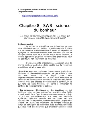 7.3 Lorsque des références et des informations
complémentaires?

    http://www.grossnationalhappiness.com/




 Chapitre 8 - SWB - science
        du bonheur
  Si je ne suis pas pour moi, qui sera pour moi? Si je ne suis que
        pour moi, que suis-je? Et si pas maintenant, quand?


8.0 Responsabilité
         La recherche scientifique sur le bonheur est une
mine d'informations et facilite considérablement à vivre
une vie heureuse.Il rend accessible à toutes les expériences
agrégées de beaucoup d'autres êtres humains, qui sont la
vie quotidienne dans leur vie du mieux qu'ils peuvent. Il
fournit également plusieurs contributions précieuses pour
les décideurs, non seulement les individus.

          Quelques points importants à considérer, afin de
tirer le meilleur parti des effets positifs que la recherche
scientifique a à vivre avec joie:

- Prophéties auto: avec «sciences dures comme la physique,
décrivant un phénomène ne pas le changer, même si bien
sûr    elle     influe   sur     la    façon    dont     nous
regarder.Indépendamment de ce que nous mesurons la
valeur de la loi de gravité, la vitesse à laquelle les pierres
tombent n'est pas affectée. Recherche sur le bonheur, et ce
qui rend les gens heureux, est borné à influencer le
bonheur de renforcement des actions.

- Des rendements décroissants et des intentions: ce qui
facilitera notre bonheur aujourd'hui peut-être plus faible
impact positif dans l'avenir, parce que nous avons a utilisé,
ce qui est particulièrement vrai avec des activités
agréables; bonheur durable est au sujet de nos
perspectives sur le présent, non seulement sur ce que nous
faisons .En outre, les intentions de compte beaucoup:
temps de partage et de ressources avec d'autres personnes
qui nous rend plus heureux que d'acheter quelque chose
 