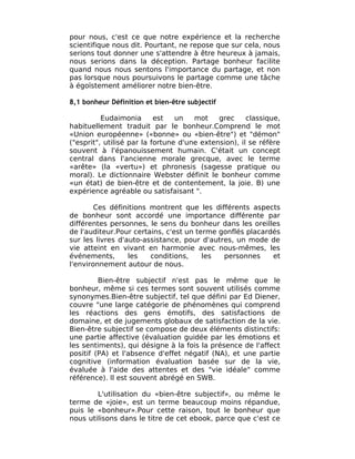 pour nous, c'est ce que notre expérience et la recherche
scientifique nous dit. Pourtant, ne repose que sur cela, nous
serions tout donner une s'attendre à être heureux à jamais,
nous serions dans la déception. Partage bonheur facilite
quand nous nous sentons l'importance du partage, et non
pas lorsque nous poursuivons le partage comme une tâche
à égoïstement améliorer notre bien-être.

8,1 bonheur Définition et bien-être subjectif

          Eudaimonia       est   un   mot    grec     classique,
habituellement traduit par le bonheur.Comprend le mot
«Union européenne» («bonne» ou «bien-être") et "démon"
("esprit", utilisé par la fortune d'une extension), il se réfère
souvent à l'épanouissement humain. C'était un concept
central dans l'ancienne morale grecque, avec le terme
«arête» (la «vertu») et phronesis (sagesse pratique ou
moral). Le dictionnaire Webster définit le bonheur comme
«un état) de bien-être et de contentement, la joie. B) une
expérience agréable ou satisfaisant ".

        Ces définitions montrent que les différents aspects
de bonheur sont accordé une importance différente par
différentes personnes, le sens du bonheur dans les oreilles
de l'auditeur.Pour certains, c'est un terme gonflés placardés
sur les livres d'auto-assistance, pour d'autres, un mode de
vie atteint en vivant en harmonie avec nous-mêmes, les
événements,       les   conditions,     les  personnes     et
l'environnement autour de nous.

         Bien-être subjectif n'est pas le même que le
bonheur, même si ces termes sont souvent utilisés comme
synonymes.Bien-être subjectif, tel que défini par Ed Diener,
couvre "une large catégorie de phénomènes qui comprend
les réactions des gens émotifs, des satisfactions de
domaine, et de jugements globaux de satisfaction de la vie.
Bien-être subjectif se compose de deux éléments distinctifs:
une partie affective (évaluation guidée par les émotions et
les sentiments), qui désigne à la fois la présence de l'affect
positif (PA) et l'absence d'effet négatif (NA), et une partie
cognitive (information évaluation basée sur de la vie,
évaluée à l'aide des attentes et des "vie idéale" comme
référence). Il est souvent abrégé en SWB.

        L'utilisation du «bien-être subjectif», ou même le
terme de «joie», est un terme beaucoup moins répandue,
puis le «bonheur».Pour cette raison, tout le bonheur que
nous utilisons dans le titre de cet ebook, parce que c'est ce
 