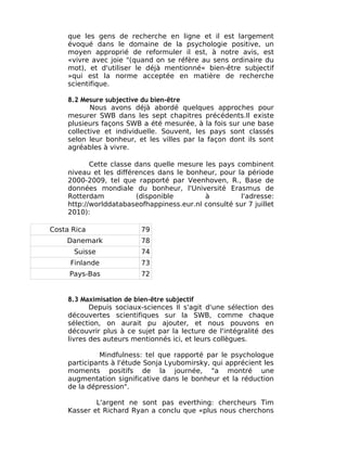 que les gens de recherche en ligne et il est largement
     évoqué dans le domaine de la psychologie positive, un
     moyen approprié de reformuler il est, à notre avis, est
     «vivre avec joie "(quand on se réfère au sens ordinaire du
     mot), et d'utiliser le déjà mentionné« bien-être subjectif
     »qui est la norme acceptée en matière de recherche
     scientifique.

     8.2 Mesure subjective du bien-être
            Nous avons déjà abordé quelques approches pour
     mesurer SWB dans les sept chapitres précédents.Il existe
     plusieurs façons SWB a été mesurée, à la fois sur une base
     collective et individuelle. Souvent, les pays sont classés
     selon leur bonheur, et les villes par la façon dont ils sont
     agréables à vivre.

            Cette classe dans quelle mesure les pays combinent
     niveau et les différences dans le bonheur, pour la période
     2000-2009, tel que rapporté par Veenhoven, R., Base de
     données mondiale du bonheur, l'Université Erasmus de
     Rotterdam           (disponible        à          l'adresse:
     http://worlddatabaseofhappiness.eur.nl consulté sur 7 juillet
     2010):

Costa Rica                79
    Danemark              78
      Suisse              74
     Finlande             73
     Pays-Bas             72


     8.3 Maximisation de bien-être subjectif
            Depuis sociaux-sciences Il s'agit d'une sélection des
     découvertes scientifiques sur la SWB, comme chaque
     sélection, on aurait pu ajouter, et nous pouvons en
     découvrir plus à ce sujet par la lecture de l'intégralité des
     livres des auteurs mentionnés ici, et leurs collègues.

              Mindfulness: tel que rapporté par le psychologue
     participants à l'étude Sonja Lyubomirsky, qui apprécient les
     moments positifs de la journée, "a montré une
     augmentation significative dans le bonheur et la réduction
     de la dépression".

             L'argent ne sont pas everthing: chercheurs Tim
     Kasser et Richard Ryan a conclu que «plus nous cherchons
 