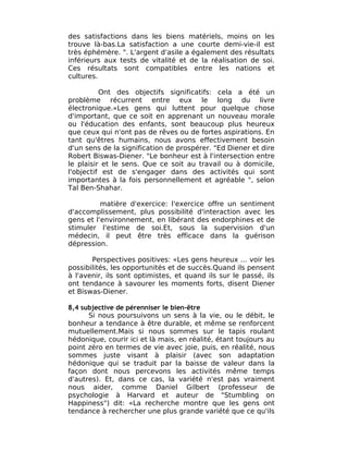 des satisfactions dans les biens matériels, moins on les
trouve là-bas.La satisfaction a une courte demi-vie-il est
très éphémère. ". L'argent d'asile a également des résultats
inférieurs aux tests de vitalité et de la réalisation de soi.
Ces résultats sont compatibles entre les nations et
cultures.

          Ont des objectifs significatifs: cela a été un
problème récurrent entre eux le long du livre
électronique.«Les gens qui luttent pour quelque chose
d'important, que ce soit en apprenant un nouveau morale
ou l'éducation des enfants, sont beaucoup plus heureux
que ceux qui n'ont pas de rêves ou de fortes aspirations. En
tant qu'êtres humains, nous avons effectivement besoin
d'un sens de la signification de prospérer. "Ed Diener et dire
Robert Biswas-Diener. "Le bonheur est à l'intersection entre
le plaisir et le sens. Que ce soit au travail ou à domicile,
l'objectif est de s'engager dans des activités qui sont
importantes à la fois personnellement et agréable ", selon
Tal Ben-Shahar.

          matière d'exercice: l'exercice offre un sentiment
d'accomplissement, plus possibilité d'interaction avec les
gens et l'environnement, en libérant des endorphines et de
stimuler l'estime de soi.Et, sous la supervision d'un
médecin, il peut être très efficace dans la guérison
dépression.

       Perspectives positives: «Les gens heureux ... voir les
possibilités, les opportunités et de succès.Quand ils pensent
à l'avenir, ils sont optimistes, et quand ils sur le passé, ils
ont tendance à savourer les moments forts, disent Diener
et Biswas-Diener.

8,4 subjective de pérenniser le bien-être
      Si nous poursuivons un sens à la vie, ou le débit, le
bonheur a tendance à être durable, et même se renforcent
mutuellement.Mais si nous sommes sur le tapis roulant
hédonique, courir ici et là mais, en réalité, étant toujours au
point zéro en termes de vie avec joie, puis, en réalité, nous
sommes juste visant à plaisir (avec son adaptation
hédonique qui se traduit par la baisse de valeur dans la
façon dont nous percevons les activités même temps
d'autres). Et, dans ce cas, la variété n'est pas vraiment
nous aider, comme Daniel Gilbert (professeur de
psychologie à Harvard et auteur de "Stumbling on
Happiness") dit: «La recherche montre que les gens ont
tendance à rechercher une plus grande variété que ce qu'ils
 