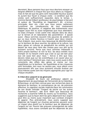 devraient. Nous pensons tous que nous devrions essayer un
beignet différent à chaque fois que nous allons au magasin,
mais le fait est que les gens sont mesurable heureux quand
ils auront leur favori à chaque visite - à condition que les
visites sont suffisamment espacées dans le temps ».
Comme Daniel Gilbert (professeur de psychologie à Harvard
et auteur de "Stumbling on Happiness") dit: «L'erreur
principale, bien sûr, c'est que nous avons nettement
surestimer les conséquences de tout événement
hédonique. Ni positive, ni négative des événements nous
frapper aussi fort ou aussi longtemps que nous attendons.
Ce biais d'impact »s'est avéré très robuste dans les deux
sur le terrain et en laboratoire des paramètres". Il ajoute
aussi: «Nous sommes souvent très pauvres de prédire ce
qui va nous rendre heureux à l'avenir pour deux raisons.
Tout d'abord, nous avons reçu beaucoup de désinformation
sur le bonheur de deux sources: les gènes et la culture. Les
deux gènes et cultures se perpétuent les entités qui ont
besoin de nous pour faire des choses pour eux afin qu'ils
puissent survivre. Parce que nous sommes intéressés à
notre propre bonheur et non la leur, les deux entités nous
tromper en lui faisant croire que c'est ce qui est bon pour
eux est aussi bon pour nous ". Est-ce à dire que nous
devons relais que sur les scientifiques à en savoir plus sur
notre bonheur? Sûrement pas, mais nous avons aussi à être
conscients des effets des gènes et meme sur nos
hypothèses sur le bonheur, les hypothèses et les croyances
sont formulées, lors nous ne savons pas, nous allons vivre
joyeusement afin que nous puissions ensuite évaluer par
nous-mêmes quels sont les moyens appropriés pour agir en
chaque situation.

8.5 Bien-être subjectif et de générosité
         Elizabeth W. Dunn est professeur adjoint au
Département de psychologie de l'Université de la Colombie-
Britannique, et est bien connue pour ses recherches dans le
domaine du bonheur, la connaissance de soi, de prévision
affective, la cognition sociale implicite.Dans les conclusions
de son étude intitulée "l'argent de poche sur les autres
favorise le bonheur", elle écrit «Bien que beaucoup de
recherche a examiné l'effet du revenu sur le bonheur, nous
suggérons que la façon dont les gens dépensent leur argent
peut être au moins aussi important que combien d'argent
ils gagner. Plus précisément, nous avons supposé que
dépenser de l'argent sur d'autres personnes peuvent avoir
un impact plus positif sur le bonheur que de dépenser de
l'argent sur soi. Fournir des preuves convergentes de cette
hypothèse, nous avons constaté que les dépenses de plus
 