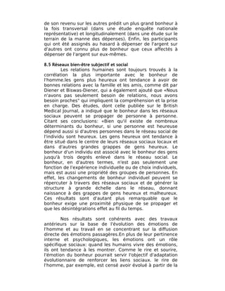 de son revenu sur les autres prédit un plus grand bonheur à
la fois transversal (dans une étude enquête nationale
représentative) et longitudinalement (dans une étude sur le
terrain de la manne des dépenses). Enfin, les participants
qui ont été assignés au hasard à dépenser de l'argent sur
d'autres ont connu plus de bonheur que ceux affectés à
dépenser de l'argent sur eux-mêmes.

8.5 Réseaux bien-être subjectif et social
         Les relations humaines sont toujours trouvés à la
corrélation la plus importante avec le bonheur de
l'homme.les gens plus heureux ont tendance à avoir de
bonnes relations avec la famille et les amis, comme dit par
Diener et Biswas-Diener, qui a également ajouté que «Nous
n'avons pas seulement besoin de relations, nous avons
besoin proches" qui impliquent la compréhension et la prise
en charge. Des études, dont celle publiée sur le British
Medical Journal, a indiqué que le bonheur dans les réseaux
sociaux peuvent se propager de personne à personne.
Citant ses conclusions: «Bien qu'il existe de nombreux
déterminants du bonheur, si une personne est heureuse
dépend aussi si d'autres personnes dans le réseau social de
l'individu sont heureux. Les gens heureux ont tendance à
être situé dans le centre de leurs réseaux sociaux locaux et
dans d'autres grandes grappes de gens heureux. Le
bonheur d'un individu est associé avec le bonheur des gens
jusqu'à trois degrés enlevé dans le réseau social. Le
bonheur, en d'autres termes, n'est pas seulement une
fonction de l'expérience individuelle ou de choix individuels,
mais est aussi une propriété des groupes de personnes. En
effet, les changements de bonheur individuel peuvent se
répercuter à travers des réseaux sociaux et de générer la
structure à grande échelle dans le réseau, donnant
naissance à des grappes de gens heureux et malheureux.
Ces résultats sont d'autant plus remarquable que le
bonheur exige une proximité physique de se propager et
que les désintégrations effet au fil du temps.

        Nos résultats sont cohérents avec des travaux
antérieurs sur la base de l'évolution des émotions de
l'homme et au travail en se concentrant sur la diffusion
directe des émotions passagères.En plus de leur pertinence
interne et psychologiques, les émotions ont un rôle
spécifique sociaux: quand les humains vivre des émotions,
ils ont tendance à les montrer. Comme le rire et sourire,
l'émotion du bonheur pourrait servir l'objectif d'adaptation
évolutionnaire de renforcer les liens sociaux. le rire de
l'homme, par exemple, est censé avoir évolué à partir de la
 