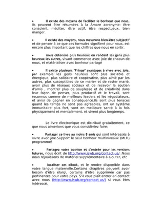 •       il existe des moyens de faciliter le bonheur que nous,
ils peuvent être résumées à la Amare acronyme: être
conscient, méditer, être actif, être respectueux, bien
manger.

•       il existe des moyens, nous mesurons bien-être subjectif
et de penser à ce que ces formules signifient pour nous, est
encore plus important que les chiffres que nous en sortir.

•        nous obtenons plus heureux en rendant les gens plus
heureux les autres, vivant commence avec joie de chacun de
nous, et matérialiser avec bonheur partagé

•        Il existe plusieurs "Fringe" avantages à vivre avec joie,
par exemple les gens heureux sont plus sociable et
énergique, plus solidaire et coopérative, plus aimé par les
autres, plus susceptibles de se marier et de rester marié,
avoir plus de réseaux sociaux et de recevoir le soutien
d'amis , montrer plus de souplesse et de créativité dans
leur façon de penser, plus productif et le travail, sont
reconnus comme de meilleurs leaders et les négociateurs,
et ainsi de gagner en conséquence.Ils sont plus tenaces
quand les temps ne sont pas agréables, ont un système
immunitaire plus fort, sont en meilleure santé à la fois
physiquement et mentalement, et vivent plus longtemps.


       Le livre électronique est distribué gratuitement, ce
que nous aimerions que vous considériez faire:

•       Partager ce livre au moins 8 amis qui sont intéressés à
vivre avec joie.Support le seul bonheur multiniveaux (MLH)
programme!

•         Partagez votre opinion et d'entrée pour les versions
futures, nous écrit de http://www.iswb.org/contact-us/ .Nous
nous réjouissons de matériel supplémentaire à ajouter, etc

•        localiser cet eBook, et le rendre disponible dans
votre langue maternelle.Certains chapitres peuvent avoir
besoin d'être élargi, certains d'être supprimée car pas
pertinentes pour votre pays. S'il vous plaît entrer en contact
avec nous (http://www.iswb.org/contact-us/) si vous êtes
intéressé.
 