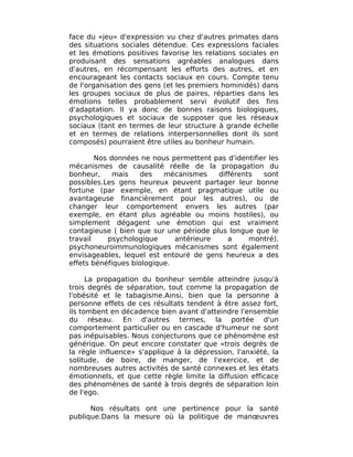 face du «jeu» d'expression vu chez d'autres primates dans
des situations sociales détendue. Ces expressions faciales
et les émotions positives favorise les relations sociales en
produisant des sensations agréables analogues dans
d'autres, en récompensant les efforts des autres, et en
encourageant les contacts sociaux en cours. Compte tenu
de l'organisation des gens (et les premiers hominidés) dans
les groupes sociaux de plus de paires, réparties dans les
émotions telles probablement servi évolutif des fins
d'adaptation. Il ya donc de bonnes raisons biologiques,
psychologiques et sociaux de supposer que les réseaux
sociaux (tant en termes de leur structure à grande échelle
et en termes de relations interpersonnelles dont ils sont
composés) pourraient être utiles au bonheur humain.

        Nos données ne nous permettent pas d'identifier les
mécanismes de causalité réelle de la propagation du
bonheur,     mais    des   mécanismes    différents   sont
possibles.Les gens heureux peuvent partager leur bonne
fortune (par exemple, en étant pragmatique utile ou
avantageuse financièrement pour les autres), ou de
changer leur comportement envers les autres (par
exemple, en étant plus agréable ou moins hostiles), ou
simplement dégagent une émotion qui est vraiment
contagieuse ( bien que sur une période plus longue que le
travail    psychologique      antérieure    a     montré).
psychoneuroimmunologiques mécanismes sont également
envisageables, lequel est entouré de gens heureux a des
effets bénéfiques biologique.

      La propagation du bonheur semble atteindre jusqu'à
trois degrés de séparation, tout comme la propagation de
l'obésité et le tabagisme.Ainsi, bien que la personne à
personne effets de ces résultats tendent à être assez fort,
ils tombent en décadence bien avant d'atteindre l'ensemble
du réseau. En d'autres termes, la portée d'un
comportement particulier ou en cascade d'humeur ne sont
pas inépuisables. Nous conjecturons que ce phénomène est
générique. On peut encore constater que «trois degrés de
la règle influence» s'applique à la dépression, l'anxiété, la
solitude, de boire, de manger, de l'exercice, et de
nombreuses autres activités de santé connexes et les états
émotionnels, et que cette règle limite la diffusion efficace
des phénomènes de santé à trois degrés de séparation loin
de l'ego.

      Nos résultats ont une pertinence pour la santé
publique.Dans la mesure où la politique de manœuvres
 