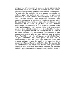 cliniques ou d'augmenter le bonheur d'une personne, ils
pourraient avoir des effets en cascade sur les autres,
renforçant ainsi l'efficacité et la rentabilité de l'intervention.
Par exemple, la maladie est une source potentielle de
malheur pour les patients et aussi pour les personnes
entourant le patient. Offrir de meilleurs soins pour ceux qui
sont malades pourrait non seulement améliorer leur
bonheur, mais aussi le bonheur de nombreux autres, ainsi,
de revendiquer les avantages des soins médicaux ou de
promotion de la santé. Il ya bien sûr une tradition
d'approches communautaires pour la santé mentale, mais
cette préoccupation de longue date est maintenant
associée à un intérêt croissant pour la santé et les réseaux
sociaux. Plus généralement, les conceptions de la santé et
les préoccupations pour le bien-être des individus et des
populations sont de plus en plus d'élargir pour y inclure
divers "qualité de vie» des attributs, y compris le bonheur.
Le plus important de notre point de vue est la
reconnaissance que les gens sont intégrées dans des
réseaux sociaux et que la santé et le bien-être d'une
personne influe sur la santé et le bien-être des autres. Ce
fait fondamental de l'existence fournit une justification
théorique de la spécialité de la santé publique. Le bonheur
humain n'est pas seulement la province d'individus isolés ".
 