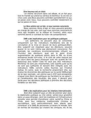Etre heureux est un choix
        Un thème récurrent dans cet eBook, et un fait pour
tout le monde qui prend au sérieux le bonheur: la vie est un
choix avec joie.Nous pouvons contrôler partiellement ce qui
se passe avec nous, nous pouvons contrôler totalement ce
qui se passe en nous.

      Le libre arbitre est un fait, si nous sommes conscients
      Nous sommes libres d'agir et nous pouvons prendre
en charge de nos vies, tant que nous sommes conscients.Si
nous agir fondées sur le réflexe et l'instinct, alors nous
sommes borné à «combat ou fuite» de comportement.

       SWB a des implications pour les politiques publiques
         Les politiciens ne peuvent plus se concentrer
uniquement sur les indicateurs monétaires lors de la
conception et la mise en œuvre de leurs politiques.Bien-
être subjectif est important pour les électeurs, souvent
quand ils ne sont même pas pleinement conscience. Par
exemple, les conditions environnementales influent sur
l'humeur des électeurs: quel est le point d'une
augmentation de quelques points dans le PIB, ou d'une
entreprise locale turn-over, si le coût de cette mesure est
en cours dans les parcs d'essuyer avec etc qualité de l'air
beaucoup plus faible? Cela ne veut pas dire indicateurs
Monteray ne sont pas importantes, cela signifie juste qu'ils
ne sont pas suffisants et doivent être intégrés avec les
indicateurs SWB, comme celles fournies par l'institut
Gallup. En outre, avec la recherche proprement dite, qui
évalue les économies des politiques sur la santé SWB-projet
de loi (par exemple, «on estime que $ XYZ sont enregistrés
chaque mois Merci de politiques qui facilitent la vie saine"),
et l'amélioration des résultats, des pays, il devient plus
facile pour les décideurs politiques à prendre des décisions
fondées sur des faits.



       SWB a des implications pour les relations internationales
        Bien-être subjectif joue un rôle de premier plan dans
la diplomatie publique au 21e siècle: seriez-vous greateful
dans un pays étranger, dont les traditions et l'infrastructure
actuelle vous permet d'améliorer votre santé?La Chine et
l'Inde, avec leur médecine traditionnelle chinoise et
ayurvédique, sont particulièrement bien placés pour
contribuer à la SWB de personnes à travers le monde, tant
en termes de touristes qui visitent les cliniques, etc et les
 