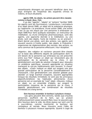 ressortissants étrangers qui peuvent bénéficier dans leur
pays d'origine de l'expertise des expatriés chinois et
indiens, et leurs étudiants.

       agents SWB, les objets, les actions peuvent être classées
comme à chaud, doux, frais
       Il ya des "agents", "objets" et "actions" faciliter SWB:
les agents sont les fournisseurs / producteurs / animateurs
d'un objet donné SWB, un objet est la substance physique,
ou l'approche / la procédure, d'une action SWB, une action
C'est ce qui est requis par une personne à embrasser un
objet SWB.Pour faire quelques exemples: un instructeur de
méditation, ou d'une entreprise pharmaceutique, sont des
agents, une approche donnée à la méditation, ou une
pilule, sont des objets, l'acte de méditer, ou en prenant /
étant donné une pilule, sont des actions. Les agents sont
souvent soumis à l'ordre public, des objets, à l'industrie /
organismes de réglementation des normes, des actions, au
sens commun de la personne effectuant / leur réception.

«Agents», des «objets» et «actions» peuvent être classés
sur la base des différents degrés de participation dont ils
ont besoin de la personne qui embrasse (ou est prescrite)
entre eux."Hot" indique un objet qui nécessitent peu de
participation de la personne qui le choix, il est
généralement une balle de solution d'argent pour résoudre
un problème spécifique, souvent appropriée en situation
menaçant la vie.Les médicaments sont souvent "à chaud"
des objets. «Cool» indique un objet qui exigent une plus
grande participation de la personne considérablement le
choisissant, c'est généralement une solution globale pour
aborder un large éventail d'aspects, souvent appropriées
lorsque les résultats immédiats ne sont pas les principaux
objectifs.Améliorer les habitudes alimentaires d'une
personne est un exemple de "cool" objet. «Douces» indique
un objet, ou un ensemble d'objets, qui exigent la
participation moyenne de la personne qui le choix, il
apporte généralement une combinaison de résultats
immédiats et à long terme.

      Etre heureux ensemble: le bonheur à plusieurs niveaux
       Les gens peuvent être enrichis, tandis que d'autres
personnes souffrent de la faim, qui se produit
malheureusement assez souvent.Mais nous ne pouvons pas
être heureux dans le vide, les êtres joyeux qui sont une île
à eux-mêmes; comme mentionné, le bonheur est
contagieux et sociale. Nous trouvons aussi l'idée de
bonheur à plusieurs niveaux appropriés. Quand il s'agit de
 