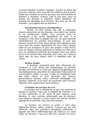 commercialisation à paliers multiples, souvent au début les
premiers moteurs (ceux à la tête du schéma) sont le profit,
tandis que d'autres ne sont là que pour leur alimentation, le
bonheur à plusieurs niveaux crée la joie pour tous, et
parfois les derniers à rejoindre même bénéficier de
expériences agrégées et le bonheur des amis qui les ont
précédés. Let's agents être du bonheur!

       Etre ensemble heureux: sans dépendance
         Parfois, on peut penser que, par la réalisation
d'autres personnes sur nos épaules, nous allons leur rendre
la vie meilleure.En réalité, nous sommes juste en
contribuant à les rendre dépendants de nous. Il ya
exception, mais dans la plupart des cas, les gens peuvent
habituellement les prendre d'eux-mêmes, et sont plus
heureux quand ils le font. Nous devons être généreux avec
tous, sans les rendre dépendants de nous. Nous devons
aider en cas d'urgence et pour des projets à long terme,
mais en faisant d'autres personnes à charge sur nous pour
leur vie quotidienne présente des dangers: pour eux, parce
qu'ils ne se sentent plus autorisés: pour nous, car il pousse
notre ego, en nous faisant sentir si important pour les
autres.

       Bonheur durable
          le bonheur provisoire peut être influencée par
l'extérieur à court terme des événements; un bonheur
durable, est influencé à la fois par l'objectif (la génétique et
les prédispositions naturelles) et subjectives (l'éducation de
nos émotions; veiller à ce que, si elles se cristallisent dans
des états d'âme, ils sont positives) des facteurs
personnels.En sachant mieux comment développer nos
facteurs subjectifs, et la façon de maximiser notre facteurs
objectifs, nous augmentons notre bonheur.

      Le bonheur est une façon de vivre
      Le bonheur est le résultat de ce que nous pensons et
faisons.Le bonheur n'est pas un objectif de chercher à, ni
un lieu d'atteindre et de rester là pour toujours avec
bonheur. Si nous sommes préoccupés que de bonheur,
nous allons le manquer, si nous vivons nos vies de manière
appropriée le contexte, nous sommes heureux.

       Le bonheur est comme un jardin: il vient dans
différentes formes, tailles, couleurs, il pousse sur des sols
différents, dans des conditions climatiques différentes, il
apporte des fleurs différentes.Quoi de commun sur notre
jardin du bonheur, c'est qu'il doit être compris et nourri,
 