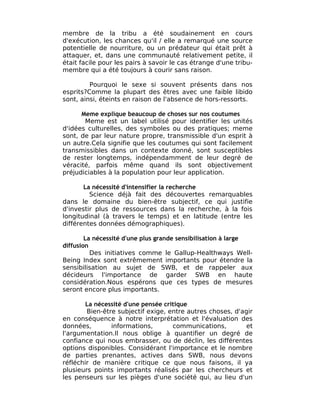 membre de la tribu a été soudainement en cours
d'exécution, les chances qu'il / elle a remarqué une source
potentielle de nourriture, ou un prédateur qui était prêt à
attaquer, et, dans une communauté relativement petite, il
était facile pour les pairs à savoir le cas étrange d'une tribu-
membre qui a été toujours à courir sans raison.

         Pourquoi le sexe si souvent présents dans nos
esprits?Comme la plupart des êtres avec une faible libido
sont, ainsi, éteints en raison de l'absence de hors-ressorts.

      Meme explique beaucoup de choses sur nos coutumes
       Meme est un label utilisé pour identifier les unités
d'idées culturelles, des symboles ou des pratiques; meme
sont, de par leur nature propre, transmissible d'un esprit à
un autre.Cela signifie que les coutumes qui sont facilement
transmissibles dans un contexte donné, sont susceptibles
de rester longtemps, indépendamment de leur degré de
véracité, parfois même quand ils sont objectivement
préjudiciables à la population pour leur application.

       La nécessité d'intensifier la recherche
         Science déjà fait des découvertes remarquables
dans le domaine du bien-être subjectif, ce qui justifie
d'investir plus de ressources dans la recherche, à la fois
longitudinal (à travers le temps) et en latitude (entre les
différentes données démographiques).

        La nécessité d'une plus grande sensibilisation à large
diffusion
          Des initiatives comme le Gallup-Healthways Well-
Being Index sont extrêmement importants pour étendre la
sensibilisation au sujet de SWB, et de rappeler aux
décideurs l'importance de garder SWB en haute
considération.Nous espérons que ces types de mesures
seront encore plus importants.

        La nécessité d'une pensée critique
        Bien-être subjectif exige, entre autres choses, d'agir
en conséquence à notre interprétation et l'évaluation des
données,        informations,        communications,        et
l'argumentation.Il nous oblige à quantifier un degré de
confiance qui nous embrasser, ou de déclin, les différentes
options disponibles. Considérant l'importance et le nombre
de parties prenantes, actives dans SWB, nous devons
réfléchir de manière critique ce que nous faisons, il ya
plusieurs points importants réalisés par les chercheurs et
les penseurs sur les pièges d'une société qui, au lieu d'un
 