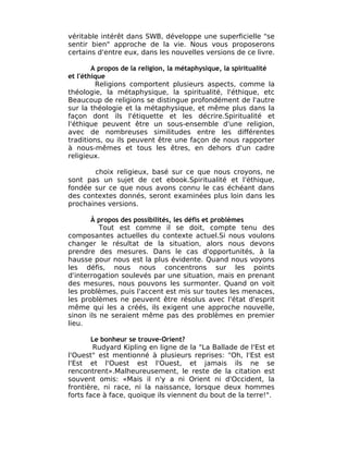 véritable intérêt dans SWB, développe une superficielle "se
sentir bien" approche de la vie. Nous vous proposerons
certains d'entre eux, dans les nouvelles versions de ce livre.

        A propos de la religion, la métaphysique, la spiritualité
et l'éthique
         Religions comportent plusieurs aspects, comme la
théologie, la métaphysique, la spiritualité, l'éthique, etc
Beaucoup de religions se distingue profondément de l'autre
sur la théologie et la métaphysique, et même plus dans la
façon dont ils l'étiquette et les décrire.Spiritualité et
l'éthique peuvent être un sous-ensemble d'une religion,
avec de nombreuses similitudes entre les différentes
traditions, ou ils peuvent être une façon de nous rapporter
à nous-mêmes et tous les êtres, en dehors d'un cadre
religieux.

       choix religieux, basé sur ce que nous croyons, ne
sont pas un sujet de cet ebook.Spiritualité et l'éthique,
fondée sur ce que nous avons connu le cas échéant dans
des contextes donnés, seront examinées plus loin dans les
prochaines versions.

       À propos des possibilités, les défis et problèmes
          Tout est comme il se doit, compte tenu des
composantes actuelles du contexte actuel.Si nous voulons
changer le résultat de la situation, alors nous devons
prendre des mesures. Dans le cas d'opportunités, à la
hausse pour nous est la plus évidente. Quand nous voyons
les défis, nous nous concentrons sur les points
d'interrogation soulevés par une situation, mais en prenant
des mesures, nous pouvons les surmonter. Quand on voit
les problèmes, puis l'accent est mis sur toutes les menaces,
les problèmes ne peuvent être résolus avec l'état d'esprit
même qui les a créés, ils exigent une approche nouvelle,
sinon ils ne seraient même pas des problèmes en premier
lieu.

        Le bonheur se trouve-Orient?
        Rudyard Kipling en ligne de la "La Ballade de l'Est et
l'Ouest" est mentionné à plusieurs reprises: "Oh, l'Est est
l'Est et l'Ouest est l'Ouest, et jamais ils ne se
rencontrent».Malheureusement, le reste de la citation est
souvent omis: «Mais il n'y a ni Orient ni d'Occident, la
frontière, ni race, ni la naissance, lorsque deux hommes
forts face à face, quoique ils viennent du bout de la terre!".
 