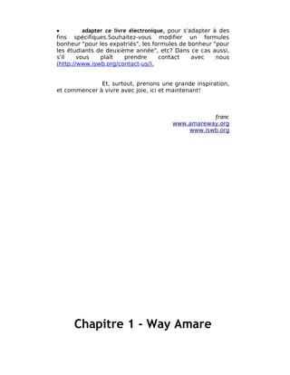 •         adapter ce livre électronique, pour s'adapter à des
fins spécifiques.Souhaitez-vous modifier un formules
bonheur "pour les expatriés", les formules de bonheur "pour
les étudiants de deuxième année", etc? Dans ce cas aussi,
s'il    vous    plaît    prendre      contact    avec    nous
(http://www.iswb.org/contact-us/).


              Et, surtout, prenons une grande inspiration,
et commencer à vivre avec joie, ici et maintenant!



                                                   franc
                                        www.amareway.org
                                            www.iswb.org




      Chapitre 1 - Way Amare
 
