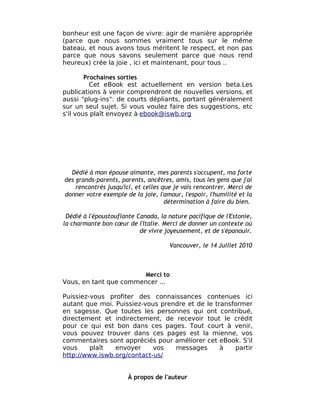 bonheur est une façon de vivre: agir de manière appropriée
(parce que nous sommes vraiment tous sur le même
bateau, et nous avons tous méritent le respect, et non pas
parce que nous savons seulement parce que nous rend
heureux) crée la joie , ici et maintenant, pour tous ..

        Prochaines sorties
          Cet eBook est actuellement en version beta.Les
publications à venir comprendront de nouvelles versions, et
aussi "plug-ins": de courts dépliants, portant généralement
sur un seul sujet. Si vous voulez faire des suggestions, etc
s'il vous plaît envoyez à ebook@iswb.org




  Dédié à mon épouse aimante, mes parents s'occupent, ma forte
des grands-parents, parents, ancêtres, amis, tous les gens que j'ai
    rencontrés jusqu'ici, et celles que je vais rencontrer. Merci de
donner votre exemple de la joie, l'amour, l'espoir, l'humilité et la
                                     détermination à faire du bien.

 Dédié à l'époustouflante Canada, la nature pacifique de l'Estonie,
la charmante bon cœur de l'Italie. Merci de donner un contexte où
                           de vivre joyeusement, et de s'épanouir.

                                      Vancouver, le 14 Juillet 2010



                        Merci to
Vous, en tant que commencer ...

Puissiez-vous profiter des connaissances contenues ici
autant que moi. Puissiez-vous prendre et de le transformer
en sagesse. Que toutes les personnes qui ont contribué,
directement et indirectement, de recevoir tout le crédit
pour ce qui est bon dans ces pages. Tout court à venir,
vous pouvez trouver dans ces pages est la mienne, vos
commentaires sont appréciés pour améliorer cet eBook. S'il
vous     plaît  envoyer     vos   messages       à   partir
http://www.iswb.org/contact-us/


                       À propos de l'auteur
 