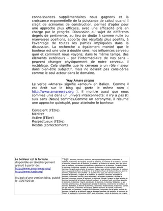 connaissances supplémentaires nous gagnons et la
             croissance exponentielle de la puissance de calcul quand il
             s'agit de scénarios de construction, permet d'opter pour
             une approche plus efficace, avec une efficacité pris en
             charge par le progrès. Discussion au sujet de différents
             degrés de pertinence, au lieu de droite à somme nulle ou
             mauvaises positions, apporte des résultats plus positifs, à
             l'avantage de toutes les parties impliquées dans la
             discussion. La recherche a également montré que le
             bonheur est une voie à double sens: nos influences cerveau
             quoi et comment nous voyons; dans le même temps, des
             éléments extérieurs - par l'intermédiaire de nos sens -
             peuvent changer physiquement de notre cerveau, il
             recâblage. Cela signifie que le cerveau a un rôle majeur
             dans bien-être subjectif, mais ne devrait pas considérée
             comme le seul acteur dans le domaine.

                                 Way Amare propos
             Le verbe «Amare» signifie «amour» en italien. Comme il
             est écrit sur le blog qui porte le même nom (
             http://www.amareway.org ), il montre aussi que nous
             sommes unis dans un univers interconnecté: il n'y a pas (I)
             suis sans (Nous) sommes.Comme un acronyme, il résume
             une approche quintuplé, pour atteindre le bonheur:

             Conscient (l'Etre)
             Méditer
             Active (l'Etre)
             Respectueux (l'Etre)
             Restos (correctement)




Le bonheur est la formule              Tags:      bonheur, heureux, bonheur, de la psychologie positive, le bonheur la
                                       richesse, le bonheur de l'argent, trouver le bonheur, la richesse et le bonheur, trouver
disponible en téléchargement           le bonheur, chemin vers le bonheur, 3 bonheur, le bonheur du monde, faire des trous
gratuit à partir de:                   dans le bonheur, un bonheur authentique, trébuchant sur le bonheur, l'argent acheter
                                       le bonheur, le bonheur complet, le chemin du bonheur, clé du bonheur, youtube
http://www.amareway.org/               bonheur, l'argent peut acheter le bonheur, l'argent peut acheter le bonheur le bonheur
                                       manwon, pas de bonheur, le bonheur 2, la clé du bonheur, le bonheur dictons, jour de
http://www.iswb.org/                   bonheur, le bonheur de la famille , le plus heureux pays, les clés du bonheur, la
                                       tristesse du bonheur, l'argent et le bonheur, le bonheur d'Aristote, de piéger le
                                       bonheur, le bonheur de DVD, peut le bonheur, le bonheur d'examen, le piège le
Il s'agit d'une version bêta, publié   bonheur, comment trouver le bonheur, le bonheur d'étude, l'argent ne peut acheter le
                                       bonheur, permet de le bonheur Solondz bonheur, le bonheur haut, une chose appelée
le 13/07/2010                          le bonheur, le bonheur l'esprit, des études de bonheur, le bonheur Seligman, ce qui
                                       rend les gens heureux, de l'argent cant acheter le bonheur, montre-moi le bonheur, le
                                       bonheur d'affiches, la théorie du bonheur, le bonheur Todd Solondz, le bonheur parfait,
                                       par par bonheur, le bonheur de l'argent, 2009 le bonheur du monde, le bonheur
                                       bouddhisme, org bonheur, l'argent est le bonheur, le bonheur île de guide, festival de
                                       bonheur, l'argent ne le bonheur base de données mondiale, de bonheur, le bonheur de
                                       Platon, le bonheur k, le bonheur 2007, quiz le bonheur , point de bonheur, de l'argent
 