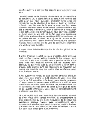 signifie qu'il ya à agir sur les aspects pour améliorer nos
vies.

Une des forces de la formule réside dans sa dissemblance
de parvenir à un, le score parfait, ou zéro. Cette formule est
utile pour que nous puissions améliorer notre prise de
conscience sur la situation à ce jour, et bâtir un meilleur
présent. Une fois que la formule a servi ses fins, nous
pouvons aller de l'avant. Parce que le bonheur ultime n'est
pas d'atteindre le numéro 1, il est à trouver et à renouveler
le cas échéant de vie dynamique. Si nous pouvons accepter
la façon dont la vie est, et le fait que des personnes
différentes attribuer des pondérations différentes classes et
les piliers de leur bonheur, et toujours le respect et les
soins de nous tous, faisons de notre mieux pour le bonheur
mutuel, nous sommes sur la voie de construire ensemble
une vie heureuse durable.

Il s'agit d'une échelle d'interpréter le résultat global de la
formule:

0 à 0,3: C'est un résultat très peu probable, donc s'il vous
plaît vérifier chaque valeur insérée.Si les valeurs sont
correctes, il est très probable que la perception de votre
SWB tend vers mettant l'accent sur les aspects non-
positive, ou que vous avez eu un problème à court terme
graves. Cela signifie qu'il est nécessaire de travailler sur
toutes vos priorités pour les rendre plus satisfaisant pour
vous à moyen terme.

0,31 à 0,60: Votre niveau de SWB pourrait être plus élevé, si
vous êtes plus proche à 0,31 résultat.Si vous êtes plus
proche de 0,5, vous êtes près d'une valeur exacte moyenne
où vous voyez la même valeur d'éléments positifs et non
positif dans votre vie. Dans les deux cas, en travaillant sur
les variables Amare (à partir de celles qui ont plus de poids
et de qualité inférieure), vous pouvez considérablement
améliorer votre bien-être.

De 0,61 à 0,90: Vous avez tendance vers un niveau optimal
de SWB. Vous vous sentez heureux, et probablement le
plus expérimenté ou du moins beaucoup de bonheur les
avantages sociaux ".Vous avez probablement vivre
joyeusement tous les jours: peu importe les hauts et les bas
que nous avons tous, vous pouvez tirer le meilleur d'entre
eux pour vous et les gens autour de vous.
 