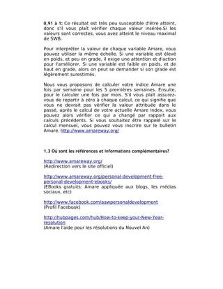 0,91 à 1: Ce résultat est très peu susceptible d'être atteint,
donc s'il vous plaît vérifier chaque valeur insérée.Si les
valeurs sont correctes, vous avez atteint le niveau maximal
de SWB.

Pour interpréter la valeur de chaque variable Amare, vous
pouvez utiliser la même échelle. Si une variable est élevé
en poids, et peu en grade, il exige une attention et d'action
pour l'améliorer. Si une variable est faible en poids, et de
haut en grade, alors on peut se demander si son grade est
légèrement surestimés.

Nous vous proposons de calculer votre indice Amare une
fois par semaine pour les 5 premières semaines. Ensuite,
pour le calculer une fois par mois. S'il vous plaît assurez-
vous de repartir à zéro à chaque calcul, ce qui signifie que
vous ne devrait pas vérifier la valeur attribuée dans le
passé, après le calcul de votre actuelle Amare Index, vous
pouvez alors vérifier ce qui a changé par rapport aux
calculs précédents. Si vous souhaitez être rappelé sur le
calcul mensuel, vous pouvez vous inscrire sur le bulletin
Amare. http://www.amareway.org/



1.3 Où sont les références et informations complémentaires?

http://www.amareway.org/
(Redirection vers le site officiel)

http://www.amareway.org/personal-development-free-
personal-development-ebooks/
(EBooks gratuits: Amare appliquée aux blogs, les médias
sociaux, etc)

http://www.facebook.com/aawpersonaldevelopment
(Profil Facebook)

http://hubpages.com/hub/How-to-keep-your-New-Year-
resolution
(Amare l'aide pour les résolutions du Nouvel An)
 