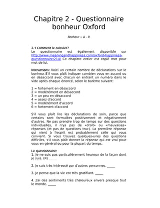 Chapitre 2 - Questionnaire
        bonheur Oxford
                        Bonheur = A - R


2.1 Comment le calculer?
Le     questionnaire   est  également    disponible  sur
http://www.meaningandhappiness.com/oxford-happiness-
questionnaire/214/ Ce chapitre entier est copié mot pour
mot de lui.

Instructions: Voici un certain nombre de déclarations sur le
bonheur.S'il vous plaît indiquer combien vous en accord ou
en désaccord avec chacun en entrant un numéro dans le
vide après chaque énoncé, selon le barème suivant:

1   =   fortement en désaccord
2   =   modérément en désaccord
3   =   un peu en désaccord
4   =   assez d'accord
5   =   modérément d'accord
6   =   fortement d'accord

S'il vous plaît lire les déclarations de soin, parce que
certains sont formulées positivement et négativement
d'autres. Ne pas prendre trop de temps sur des questions
individuelles, il n'ya pas de «droit» ou «mauvaises»
réponses (et pas de questions truc). La première réponse
qui vient à l'esprit est probablement celle qui vous
convient. Si vous trouvez quelques-unes des questions
difficiles, s'il vous plaît donner la réponse qui est vrai pour
vous en général ou pour la plupart du temps.

Le questionnaire:
1. Je ne suis pas particulièrement heureux de la façon dont
je suis. (R) _____

2. Je suis très intéressé par d'autres personnes. _____

3. Je pense que la vie est très gratifiant. _____

4. J'ai des sentiments très chaleureux envers presque tout
le monde. _____
 