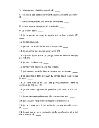 5. J'ai rarement réveiller reposé. (R) _____

6. Je ne suis pas particulièrement optimiste quant à l'avenir.
(R) _____

7. Je trouve la plupart des choses amusantes. _____

8. Je suis toujours engagée et impliquée. _____

9. La vie est belle. _____

10. Je ne pense pas que le monde est un bon endroit. (R)
_____

11. Je ris beaucoup. _____

12. Je suis très satisfait de tout dans ma vie. _____

13. Je ne pense pas que je attrayante. (R) _____

14. Il ya un écart entre ce que je voudrais faire et ce que
j'ai fait. (R) _____

15. Je suis très heureux. _____

16. Je trouve la beauté dans des choses. _____

17. J'ai toujours un effet bonne humeur sur les autres. _____

18. Je peux tenir dans (trouver du temps pour) tout ce que
je veux. _____

19. Je sens que je ne suis pas particulièrement dans le
contrôle de ma vie. (R) _____

20. Je me sens capable de prendre quoi que ce soit sur.
_____

21. Je me sens complètement alerte mentalement. _____

22. J'ai souvent l'expérience de joie et d'allégresse. _____

23. Je ne trouve pas, il est facile de prendre des décisions.
(R) _____

24. Je n'ai pas un sens particulier de la signification et le but
dans ma vie. (R) _____
 