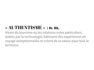 « AUTHENTISME » : n. m.
Vision du tourisme où les relations entre particuliers,
aidées par la technologie, bâtissent des expériences de
voyage exceptionnelles et créent de la valeur pour tout le
territoire.
 