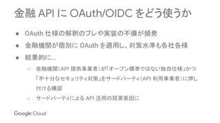 金融 API に OAuth/OIDC をどう使うか
● OAuth 仕様の解釈のブレや実装の不備が頻発
● 金融機関が個別に OAuth を適用し、対策水準も各社各様
● 結果的に…
○ 金融機関（API 提供事業者）が「オープン標準ではない独自仕様」かつ
「不十分なセキュリティ対策」をサードパーティ（API 利用事業者）に押し
付ける構図
○ サードパーティによる API 活用の阻害要因に
 