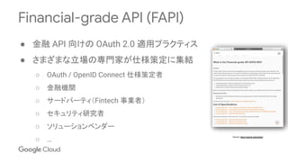 Financial-grade API (FAPI)
● 金融 API 向けの OAuth 2.0 適用プラクティス
● さまざまな立場の専門家が仕様策定に集結
○ OAuth / OpenID Connect 仕様策定者
○ 金融機関
○ サードパーティ（Fintech 事業者）
○ セキュリティ研究者
○ ソリューションベンダー
○ …
Source: https://openid.net/wg/fapi/
 