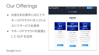 Our Offerings
● お客さまの要件に応じてマ
ネージドクラウド/オンプレミ
スにてサービスを提供
● マネージドクラウドの基盤と
して GCP を活用
 