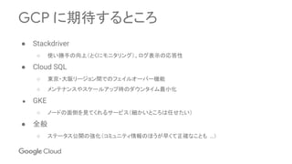GCP に期待するところ
● Stackdriver
○ 使い勝手の向上（とくにモニタリング）、ログ表示の応答性
● Cloud SQL
○ 東京・大阪リージョン間でのフェイルオーバー機能
○ メンテナンスやスケールアップ時のダウンタイム最小化
● GKE
○ ノードの面倒を見てくれるサービス（細かいところは任せたい）
● 全般
○ ステータス公開の強化（コミュニティ情報のほうが早くて正確なことも …）
 