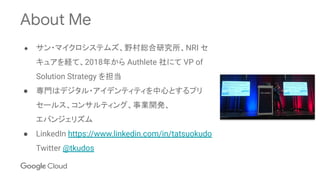 About Me
● サン・マイクロシステムズ、野村総合研究所、NRI セ
キュアを経て、2018年から Authlete 社にて VP of
Solution Strategy を担当
● 専門はデジタル・アイデンティティを中心とするプリ
セールス、コンサルティング、事業開発、
エバンジェリズム
● LinkedIn https://www.linkedin.com/in/tatsuokudo
Twitter @tkudos
 