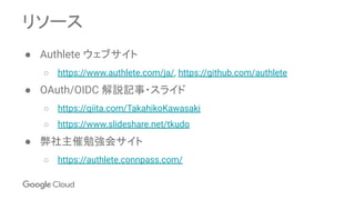 リソース
● Authlete ウェブサイト
○ https://www.authlete.com/ja/, https://github.com/authlete
● OAuth/OIDC 解説記事・スライド
○ https://qiita.com/TakahikoKawasaki
○ https://www.slideshare.net/tkudo
● 弊社主催勉強会サイト
○ https://authlete.connpass.com/
 