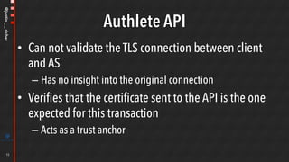 @justin__richer
Authlete API
•  Can not validate the TLS connection between client
and AS
– Has no insight into the original connection
•  Verifies that the certificate sent to the API is the one
expected for this transaction
– Acts as a trust anchor
15
 