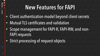 @justin__richer
New Features for FAPI
•  Client authentication model beyond client secrets
•  Mutual TLS certificates and validation
•  Scope management for FAPI-R, FAPI-RW, and non-
FAPI requests
•  Strict processing of request objects
9
 