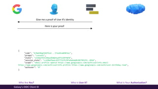 Who Are You? Who is User X? What is Your Authorization?
Galaxy’s OIDC Client ID
Give me a proof of User X’s identity
Here is your proof
{
"code": "4/NwEDKgZ2GZFbzd … I7xeXhvWEBESoc",
"prompt": "consent",
"state": "zCbXw5YEEiHHqsOEWQnkydFfolBYYWFB",
"session_state": "ccd20afbeec42f7711fb787ebebde0b38ff85255..85bb",
"scope": "email profile openid https://www.googleapis.com/auth/userinfo.email
https://www.googleapis.com/auth/userinfo.profile https://www.googleapis.com/auth/user.birthday.read",
"authuser": "0"
}
 