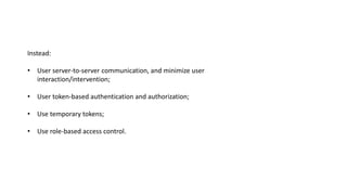 Instead:
• User server-to-server communication, and minimize user
interaction/intervention;
• User token-based authentication and authorization;
• Use temporary tokens;
• Use role-based access control.
 