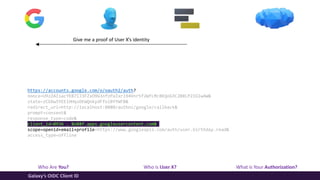 Who Are You? Who is User X? What is Your Authorization?
Galaxy’s OIDC Client ID
Give me a proof of User X’s identity
https://accounts.google.com/o/oauth2/auth?
nonce=U9zZAIsacYEB7lJ3FZxO9G3nfzPaIxrl94Vnr5f2WfLMc8KQoG3C2B8LP2IGlwAW&
state=zCbXw5YEEiHHqsOEWQnkydFfolBYYWFB&
redirect_uri=http://localhost:8080/authnz/google/callback&
prompt=consent&
response_type=code&
client_id=8936 … 8o88f.apps.googleusercontent.com&
scope=openid+email+profile+https://www.googleapis.com/auth/user.birthday.read&
access_type=offline
 