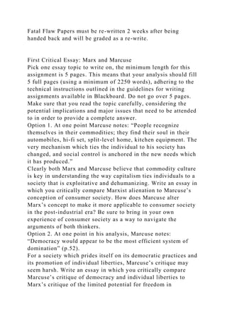 Fatal Flaw Papers must be re-written 2 weeks after being
handed back and will be graded as a re-write.
First Critical Essay: Marx and Marcuse
Pick one essay topic to write on, the minimum length for this
assignment is 5 pages. This means that your analysis should fill
5 full pages (using a minimum of 2250 words), adhering to the
technical instructions outlined in the guidelines for writing
assignments available in Blackboard. Do not go over 5 pages.
Make sure that you read the topic carefully, considering the
potential implications and major issues that need to be attended
to in order to provide a complete answer.
Option 1. At one point Marcuse notes: “People recognize
themselves in their commodities; they find their soul in their
automobiles, hi-fi set, split-level home, kitchen equipment. The
very mechanism which ties the individual to his society has
changed, and social control is anchored in the new needs which
it has produced.”
Clearly both Marx and Marcuse believe that commodity culture
is key in understanding the way capitalism ties individuals to a
society that is exploitative and dehumanizing. Write an essay in
which you critically compare Marxist alienation to Marcuse’s
conception of consumer society. How does Marcuse alter
Marx’s concept to make it more applicable to consumer society
in the post-industrial era? Be sure to bring in your own
experience of consumer society as a way to navigate the
arguments of both thinkers.
Option 2. At one point in his analysis, Marcuse notes:
“Democracy would appear to be the most efficient system of
domination” (p.52).
For a society which prides itself on its democratic practices and
its promotion of individual liberties, Marcuse’s critique may
seem harsh. Write an essay in which you critically compare
Marcuse’s critique of democracy and individual liberties to
Marx’s critique of the limited potential for freedom in
 
