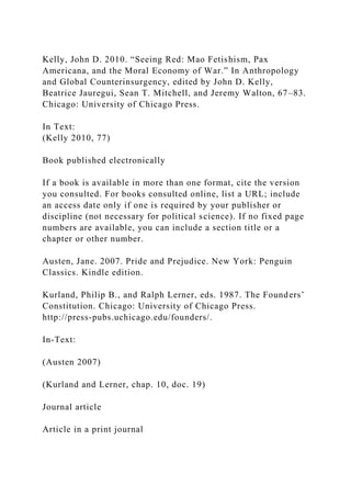 Kelly, John D. 2010. “Seeing Red: Mao Fetishism, Pax
Americana, and the Moral Economy of War.” In Anthropology
and Global Counterinsurgency, edited by John D. Kelly,
Beatrice Jauregui, Sean T. Mitchell, and Jeremy Walton, 67–83.
Chicago: University of Chicago Press.
In Text:
(Kelly 2010, 77)
Book published electronically
If a book is available in more than one format, cite the version
you consulted. For books consulted online, list a URL; include
an access date only if one is required by your publisher or
discipline (not necessary for political science). If no fixed page
numbers are available, you can include a section title or a
chapter or other number.
Austen, Jane. 2007. Pride and Prejudice. New York: Penguin
Classics. Kindle edition.
Kurland, Philip B., and Ralph Lerner, eds. 1987. The Founders’
Constitution. Chicago: University of Chicago Press.
http://press-pubs.uchicago.edu/founders/.
In-Text:
(Austen 2007)
(Kurland and Lerner, chap. 10, doc. 19)
Journal article
Article in a print journal
 