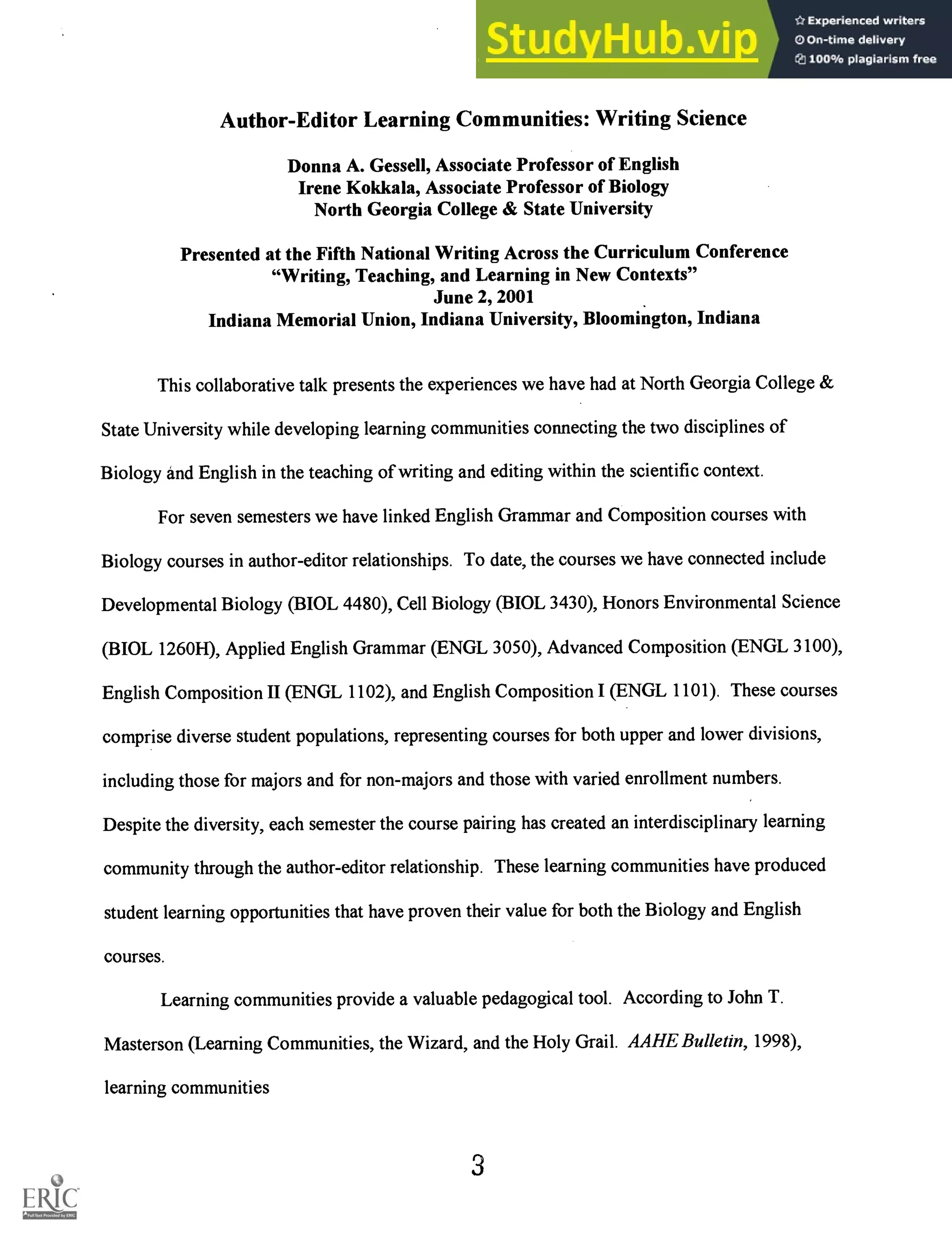 Author-Editor Learning Communities: Writing Science
Donna A. Gessell, Associate Professor of English
Irene Kokkala, Associate Professor of Biology
North Georgia College & State University
Presented at the Fifth National Writing Across the Curriculum Conference
"Writing, Teaching, and Learning in New Contexts"
June 2, 2001
Indiana Memorial Union, Indiana University, Bloomington, Indiana
This collaborative talk presents the experiences we have had at North Georgia College &
State University while developing learning communities connecting the two disciplines of
Biology and English in the teaching of writing and editing within the scientific context.
For seven semesters we have linked English Grammar and Composition courses with
Biology courses in author-editor relationships. To date, the courses we have connected include
Developmental Biology (BIOL 4480), Cell Biology (BIOL 3430), Honors Environmental Science
(BIOL 1260H), Applied English Grammar (ENGL 3050), Advanced Composition (ENGL 3100),
English Composition II (ENGL 1102), and English Composition I (ENGL 1101). These courses
comprise diverse student populations, representing courses for both upper and lower divisions,
including those for majors and for non-majors and those with varied enrollment numbers.
Despite the diversity, each semester the course pairing has created an interdisciplinary learning
community through the author-editor relationship. These learning communities have produced
student learning opportunities that have proven their value for both the Biology and English
courses.
Learning communities provide a valuable pedagogical tool. According to John T.
Masterson (Learning Communities, the Wizard, and the Holy Grail. AAHE Bulletin, 1998),
learning communities
3
 