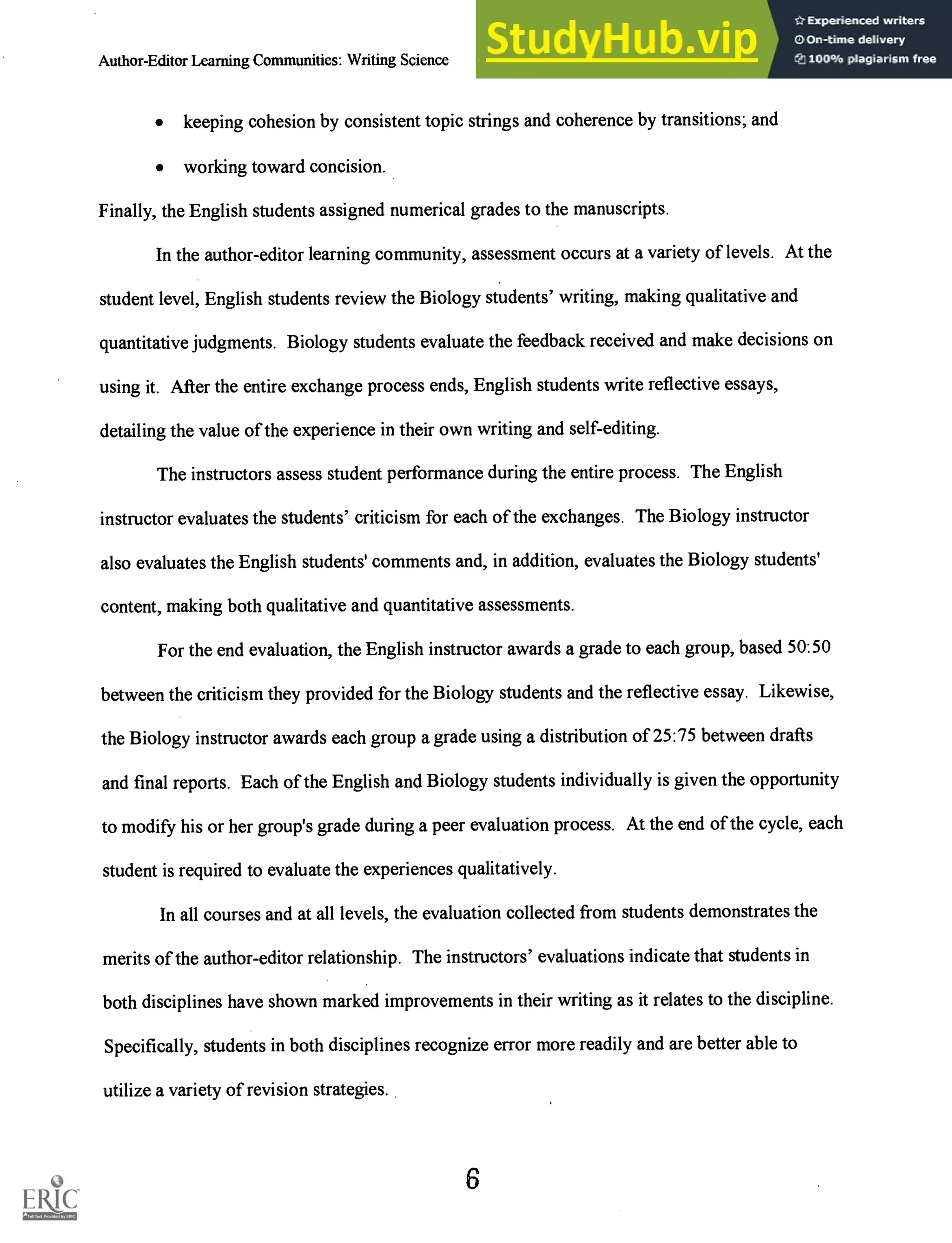 Author-Editor Learning Communities: Writing Science Gessell and Kokkala 4
keeping cohesion by consistent topic strings and coherence by transitions; and
working toward concision.
Finally, the English students assigned numerical grades to the manuscripts.
In the author-editor learning community, assessment occurs at a variety of levels. At the
student level, English students review the Biology students' writing, making qualitative and
quantitative judgments. Biology students evaluate the feedback received and make decisions on
using it. After the entire exchange process ends, English students write reflective essays,
detailing the value of the experience in their own writing and self-editing.
The instructors assess student performance during the entire process. The English
instructor evaluates the students' criticism for each of the exchanges. The Biology instructor
also evaluates the English students' comments and, in addition, evaluates the Biology students'
content, making both qualitative and quantitative assessments.
For the end evaluation, the English instructor awards a grade to each group, based 50:50
between the criticism they provided for the Biology students and the reflective essay. Likewise,
the Biology instructor awards each group a grade using a distribution of 25:75 between drafts
and final reports. Each of the English and Biology students individually is given the opportunity
to modify his or her group's grade during a peer evaluation process. At the end of the cycle, each
student is required to evaluate the experiences qualitatively.
In all courses and at all levels, the evaluation collected from students demonstrates the
merits of the author-editor relationship. The instructors' evaluations indicate that students in
both disciplines have shown marked improvements in their writing as it relates to the discipline.
Specifically, students in both disciplines recognize error more readily and are better able to
utilize a variety of revision strategies.
6
 