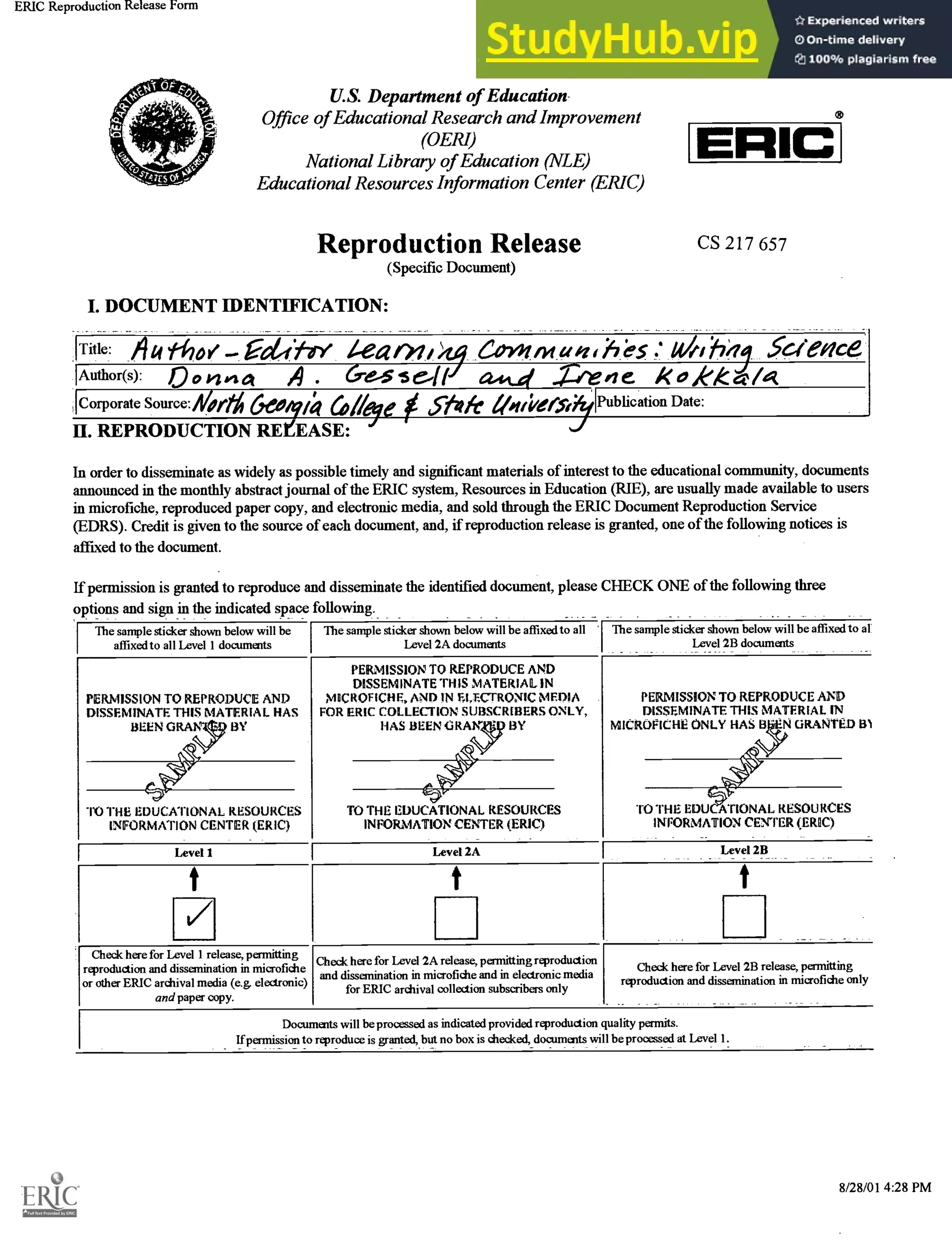 ERIC Reproduction Release Form
U.S. Department of Education-
Office of Educational Research and Improvement
(0ERI)
National Libraty of Education (NLE)
Educational Resources Information Center (ERIC)
Reproduction Release
(Specific Document)
I. DOCUMENT IDENTIFICATION:
http://enc.mniana.ectu/suomniretease.ntml
E IC
CS 217 657
Title: /4 tho/ editry rn, >14 evolm u , ;e7 tfiel SGienCe
Author(s): Ookz-z 4. Cve-s seitti G2444 kokka/4
1Corporate Source:444 66011:1 6/leye 5Yvk 1/4/1:/e/3"1:1Eublication Date:
11. REPRODUCTION REfEASE:
In order to disseminate as widely as possible timely and significant materials of interest to the educational community, documents
announced in the monthly abstract journal of the ERIC system, Resources in Education (RIE), are usually made available to users
in microfiche, reproduced paper copy, and electronic media, and sold through the ERIC Document Reproduction Service
(EDRS). Credit is given to the source of each document, and, if reproduction release is granted, one of the following notices is
affixed to the document.
If permission is granted to reproduce and disseminate the identified document, please CHECK ONE of the following three
options and sign in the indicated space following.
The sample sticker shown below will be
affixed to all Level 1 documents
The sample sticker shown below will be affixed to all
Level 2A documents
The sample sticker shown below will be affixed to al
Level 2B documents
PERMISSION TO REPRODUCE AND
DISSEMINATE THIS MATERIAL HAS
BEEN GRAN y BY

PERMISSION TO REPRODUCE AND
DISSEMINATE THIS MATERIAL IN
MICROFICHE, AND IN E.LECI-RONIC MEDIA
FOR ERIC COLLECTION SUBSCRIBERS ONLY,
HAS BEEN GRAM BY
PERMISSION TO REPRODUCE AND
DISSEMINATE THIS MATERIAL IN
MICROFICHE ONLY HAS B 'N GRANTED B1
TO THE EDUCATIONAL RESOURCES
INFORMATION CENTER (ERIC)
TO THE EDUCATIONAL RESOURCES
INFORMATION CENTER (ERIC)
TO THE EDU ATIONAL RESOURCES
INFORMATION CENTER (ERIC)
Level 1 Level 2A Level 2B
t t t
/
Check here for Level 1 release, permitting
reproduction and dissemination in microfiche
or other ERIC archival media (e.g. electronic)
and paper copy.
Check here for Level 2A release, pennitting reproduction
and dissemination in microfiche and in electronic media
for ERIC archival collection subscribers only
Check here for Level 2B release, permitting
reproduction and dissemination in microfiche only
Documents will be processed as indicated provided reproduction quality permits.
If permission to reproduce is granted, but no box is checked, documents will be processed at Level
1 of 2 8/28/01 4:28 PM
 