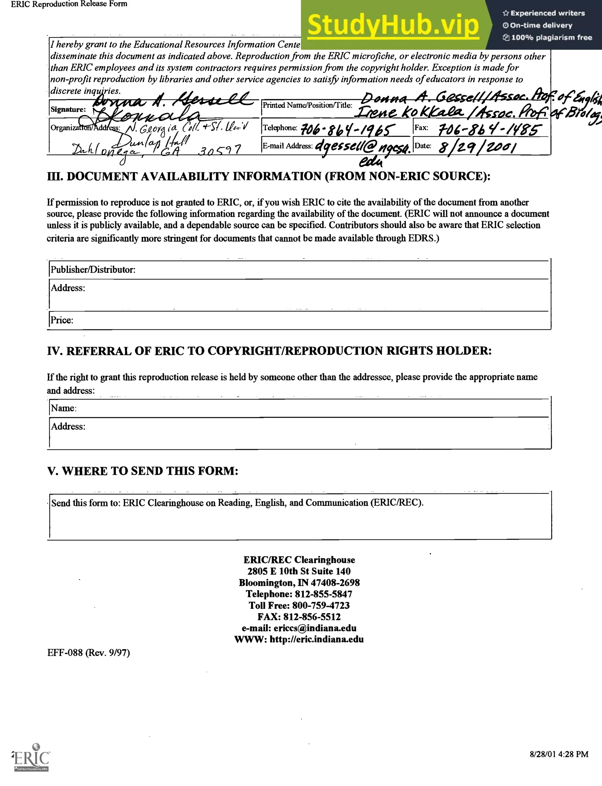 ERIC Reproduction Release Form http://ericindiana.edu/submit/release.html
I hereby grant to the Educational Resources Information Center (ERIC) nonexclusive permission to reproduce and
disseminate this document as indicated above. Reproduction from the ERIC microfiche, or electronic media by persons other
than ERIC employees and its system contractors requires permission from the copyright holder. Exception is made for
non-profit reproduction by libraries and other service agencies to satisfi, information needs of educators in response to
discrete inqu'ries.
Signature:
Organiza
e<1-64-4,-,66
60r8 Col. SY. 11"V
4'p / c, 7
Printed NamelPosition/Title:
Telephone: 1.06 810 /ger Fax: 1.04.-s4 i/ -/as-
E-mail Address: dyecseag ICA IDate: yzq May
654
III. DOCUMENT AVAILABILITY INFORMATION (FROM NON-ERIC SOURCE):
If permission to reproduce is not granted to ERIC, or, if you wish ERIC to cite the availability of the document from another
source, please provide the following information regarding the availability of the document. (ERIC will not announce a document
unless it is publicly available, and a dependable source can be specified. Contributors should also be aware that ERIC selection
criteria are significantly more stringent for documents that cannot be made available through EDRS.)
Publisher/Distributor:
Address:
1Price:
erh'igt
IV. REFERRAL OF ERIC TO COPYRIGHT/REPRODUCTION RIGHTS HOLDER:
If the right to grant this reproduction release is held by someone other than the addressee, please provide the appropriate name
and address:
Name:
Address:
V. WHERE TO SEND THIS FORM:
Send this form to: ERIC Clearinghouse on Reading, English, and Communication (ERIC/REC).
ERIC/REC Clearinghouse
2805 E 10th St Suite 140
Bloomington, IN 47408-2698
Telephone: 812-855-5847
Toll Free: 800-759-4723
FAX: 812-856-5512
e-mail: ericcs@indiana.edu
WWW: http://eric.indiana.edu
EFF-088 (Rev. 9/97)
2 of 2 8/28/01 4:28 PM
 